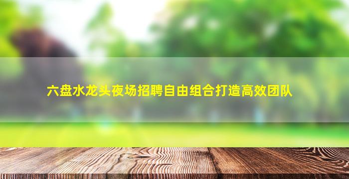 六盘水龙头夜场招聘自由组合打造高效团队